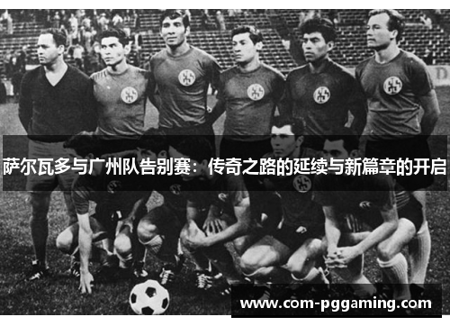 萨尔瓦多与广州队告别赛:传奇之路的延续与新篇章的开启 萨尔瓦多与广州队告别赛:传奇之路的延续与新篇章的开启