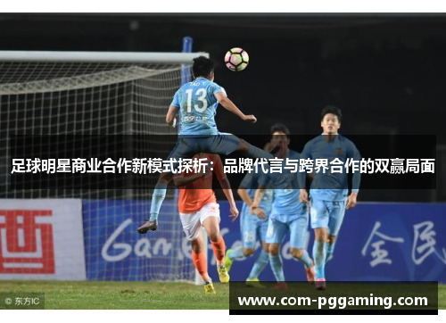 足球明星商业合作新模式探析:品牌代言与跨界合作的双赢局面 足球明星商业合作新模式探析:品牌代言与跨界合作的双赢局面