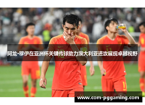 阿龙·穆伊在亚洲杯关键传球助力澳大利亚进攻展现卓越视野 阿龙·穆伊在亚洲杯关键传球助力澳大利亚进攻展现卓越视野