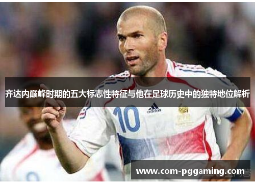齐达内巅峰时期的五大标志性特征与他在足球历史中的独特地位解析