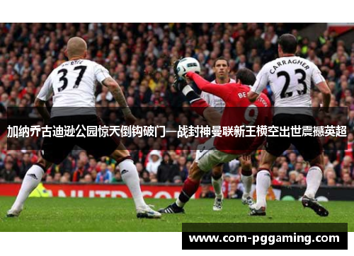 加纳乔古迪逊公园惊天倒钩破门一战封神曼联新王横空出世震撼英超