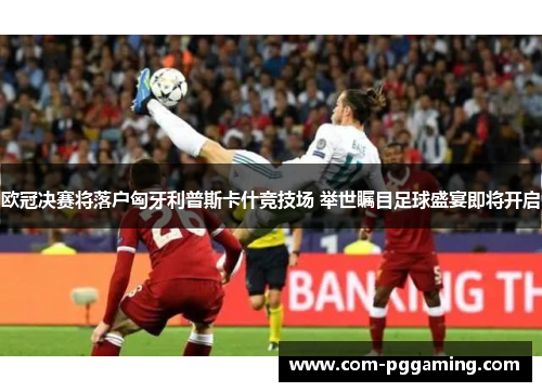 欧冠决赛将落户匈牙利普斯卡什竞技场 举世瞩目足球盛宴即将开启 欧冠决赛将落户匈牙利普斯卡什竞技场 举世瞩目足球盛宴即将开启