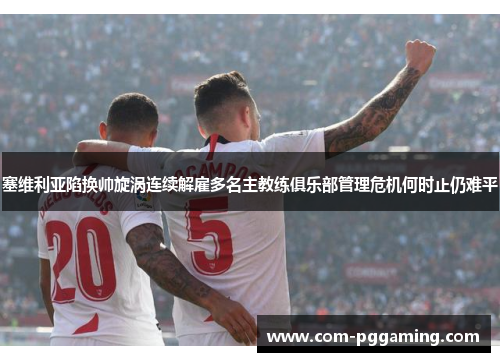 塞维利亚陷换帅旋涡连续解雇多名主教练俱乐部管理危机何时止仍难平